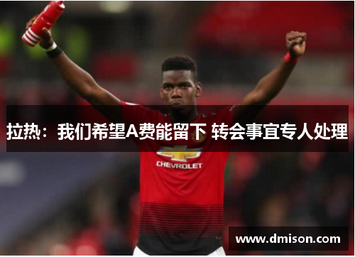 拉热:我们希望A费能留下 转会事宜专人处理